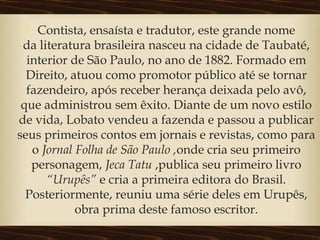  Contista, ensaísta e tradutor, este grande nome
da literatura brasileira nasceu na cidade de Taubaté,
interior de São Paulo, no ano de 1882. Formado em
Direito, atuou como promotor público até se tornar
fazendeiro, após receber herança deixada pelo avô,
que administrou sem êxito. Diante de um novo estilo
de vida, Lobato vendeu a fazenda e passou a publicar
seus primeiros contos em jornais e revistas, como para
o Jornal Folha de São Paulo ,onde cria seu primeiro
personagem, Jeca Tatu ,publica seu primeiro livro
“Urupês” e cria a primeira editora do Brasil.
Posteriormente, reuniu uma série deles em Urupês,
obra prima deste famoso escritor.
 