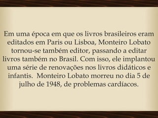 Em uma época em que os livros brasileiros eram
editados em Paris ou Lisboa, Monteiro Lobato
tornou-se também editor, passando a editar
livros também no Brasil. Com isso, ele implantou
uma série de renovações nos livros didáticos e
infantis.  Monteiro Lobato morreu no dia 5 de
julho de 1948, de problemas cardíacos.
 