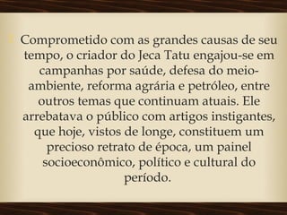  Comprometido com as grandes causas de seu
tempo, o criador do Jeca Tatu engajou-se em
campanhas por saúde, defesa do meio-
ambiente, reforma agrária e petróleo, entre
outros temas que continuam atuais. Ele
arrebatava o público com artigos instigantes,
que hoje, vistos de longe, constituem um
precioso retrato de época, um painel
socioeconômico, político e cultural do
período.
 