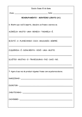 Escola Classe 10 do Gama
Aluno: ________________________________ Data: ___________________
REAGRUPAMENTO – MONTEIRO LOBATO (A1)
6- Mostre que você é esperto, descubra as frases e escreva-as.
A) EMÍLIA – MUITO – UMA – BONECA – TAGARELA – É.
_____________________________________________________________
B) ESTÁ – A – PLANEJANDO – CUCA – MALDADES – SEMPRE.
_____________________________________________________________
C) QUERIDA – É – DONA BENTA – VOVÓ – UMA – MUITO.
_____________________________________________________________
D) SÍTIO – MUITAS – O – TRAVESSURAS – FAZ – SACI – NO.
_____________________________________________________________
7- Agora é sua vez de produzir algumas frases com as palavras abaixo.
NARIZINHO - __________________________________________________
ESCRITOR - ____________________________________________________
JABUTICABAS - ________________________________________________
CACHIMBO - ___________________________________________________
 