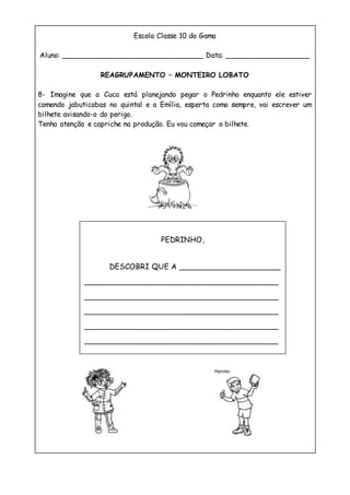 Escola Classe 10 do Gama
Aluno: ________________________________ Data: ___________________
REAGRUPAMENTO – MONTEIRO LOBATO
8- Imagine que a Cuca está planejando pegar o Pedrinho enquanto ele estiver
comendo jabuticabas no quintal e a Emília, esperta como sempre, vai escrever um
bilhete avisando-o do perigo.
Tenha atenção e capriche na produção. Eu vou começar o bilhete.
PEDRINHO,
DESCOBRI QUE A _______________________
____________________________________________
____________________________________________
____________________________________________
____________________________________________
____________________________________________
 