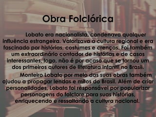 Obra Folclórica
Lobato era nacionalista, condenava qualquer
influência estrangeira. Valorizava a cultura regional e era
fascinado por histórias, costumes e crenças. Foi também
um extraordinário contador de histórias e de casos
interessantes, logo, não é por acaso que se tornou um
dos primeiros autores de literatura infantil no Brasil.
Monteiro Lobato por meio das suas obras também
ajudou a propagar lendas e mitos do Brasil. Além de criar
personalidades, Lobato foi responsável por popularizar
personagens do folclore para suas histórias,
enriquecendo e ressaltando a cultura nacional.
 