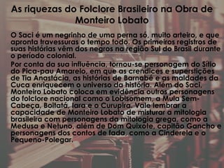 As riquezas do Folclore Brasileiro na Obra de
Monteiro Lobato
O Saci é um negrinho de uma perna só, muito arteiro, e que
apronta travessuras o tempo todo. Os primeiros registros de
suas histórias vêm dos negros na região Sul do Brasil durante
o período colonial.
Por conta da sua influência, tornou-se personagem do Sítio
do Pica-pau Amarelo, em que as crendices e superstições
de Tia Anastácia, as histórias de Barnabé e as maldades da
Cuca enriquecem o universo da história. Além do Saci,
Monteiro Lobato coloca em evidência outros personagens
do folclore nacional como o Lobisomem, a Mula Sem-
Cabeça, Boitatá, Iara e o Curupira. Vale lembrar a
capacidade de Monteiro Lobato de misturar a mitologia
brasileira com personagens da mitologia grega, como a
Medusa e Netuno, além de Dom Quixote, capitão Gancho e
personagens dos contos de fada, como a Cinderela e o
Pequeno-Polegar.
 