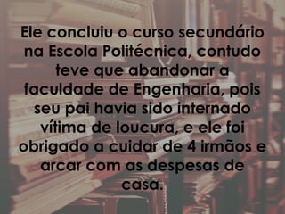 Ele concluiu o curso secundário
na Escola Politécnica, contudo
teve que abandonar a
faculdade de Engenharia, pois
seu pai havia sido internado
vítima de loucura, e ele foi
obrigado a cuidar de 4 irmãos e
arcar com as despesas de
casa.
 