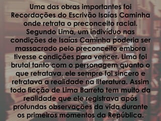 Uma das obras importantes foi
Recordações do Escrivão Isaías Caminha
onde retrata o preconceito racial.
Segundo Lima, um indivíduo nas
condições de Isaías Caminha poderia ser
massacrado pelo preconceito embora
tivesse condições para vencer. Lima foi
brutal tanto com o personagem quanto o
que retratava, ele sempre foi sincero e
retratava a realidade na literatura. Assim
toda ficção de Lima Barreto tem muito da
realidade que ele registrava após
profundas observações da vida durante
os primeiros momentos da República.
 