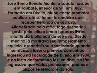 José Bento Renato Monteiro Lobato nasceu
em Taubaté, interior de SP, em 1882.
Formado em Direito, atuou como promotor
público, até se tornar fazendeiro após
receber herança de seu avô.
Alfabetizado pela mãe, logo despertou
gosto pela leitura lendo todos os livros
infantis da biblioteca de seu avô. Desde
menino já mostrava seu temperamento
inquieto, escandalizou a sociedade quando
se recusou fazer a primeira comunhão.
Ingressou na Faculdade de Direito em 1904,
e na festa de formatura fez um discurso tão
agressivo que vários professores, padres e
bispos se retiraram da sala.
 