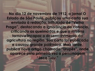 No dia 12 de novembro de 1912, o jornal O
Estado de São Paulo, publicou uma carta sua
enviada à redação, intitulada de “Velha
Praga”, destacando a ignorância do caboclo,
criticando as queimadas e que a miséria
tornava incapaz o desenvolvimento da
agricultura na região. Sua carta foi publicada
e causou grande polêmica. Mais tarde,
publica novo artigo chamado “Urupês”, onde
aparece pela primeira vez o personagem
“Jeca Tatu.”
 