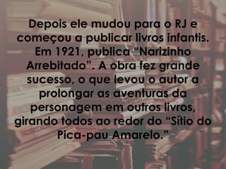 Depois ele mudou para o RJ e
começou a publicar livros infantis.
Em 1921, publica “Narizinho
Arrebitado”. A obra fez grande
sucesso, o que levou o autor a
prolongar as aventuras da
personagem em outros livros,
girando todos ao redor do “Sítio do
Pica-pau Amarelo.”
 