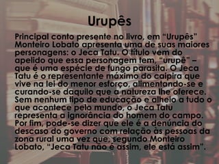 Urupês
Principal conto presente no livro, em “Urupês”
Monteiro Lobato apresenta uma de suas maiores
personagens: o Jeca Tatu. O título vem do
apelido que essa personagem tem, “urupê” –
que é uma espécie de fungo parasita. O Jeca
Tatu é o representante máximo do caipira que
vive na lei do menor esforço, alimentando-se e
curando-se daquilo que a natureza lhe oferece.
Sem nenhum tipo de educação e alheio a tudo o
que acontece pelo mundo, o Jeca Tatu
representa a ignorância do homem do campo.
Por fim, pode-se dizer que ele é a denúncia do
descaso do governo com relação às pessoas da
zona rural uma vez que, segundo Monteiro
Lobato, “Jeca Tatu não é assim, ele está assim”.
 