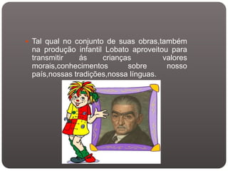  Tal qual no conjunto de suas obras,também
 na produção infantil Lobato aproveitou para
 transmitir    ás    crianças         valores
 morais,conhecimentos       sobre      nosso
 país,nossas tradições,nossa línguas.
 