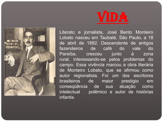 VIDA
 Literato e jornalista, José Bento Monteiro
  Lobato nasceu em Taubaté, São Paulo, a 18
  de abril de 1882. Descendente de antigos
  fazendeiros     de    café    do     vale   do
  Paraíba,      cresceu     junto     à     zona
  rural, interessando-se pelos problemas do
  campo. Essa vivência marcou a obra literária
  de Monteiro Lobato, que se afirmou como
  autor regionalista. Foi um dos escritores
  brasileiros    de    maior     prestigio    em
  conseqüência de sua atuação como
  intelectual    polêmico e autor de histórias
  infantis.
 