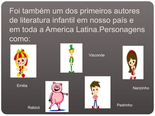 Foi também um dos primeiros autores
de literatura infantil em nosso país e
em toda a America Latina.Personagens
como:
                      Visconde




  Emilia
                                            Narizinho



                                 Pedrinho
           Rabicó
 