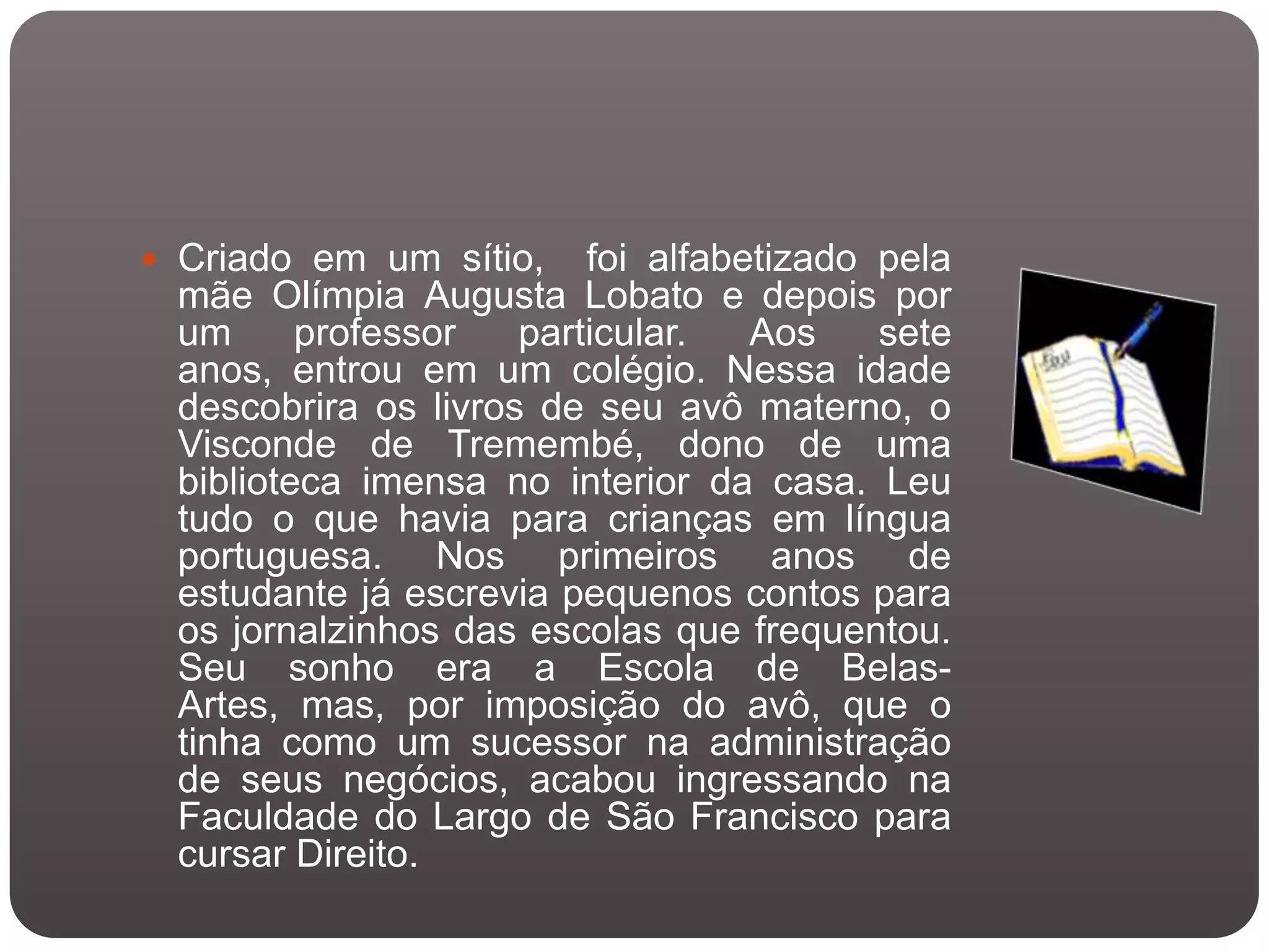  Criado em um sítio,    foi alfabetizado pela
 mãe Olímpia Augusta Lobato e depois por
 um      professor   particular.   Aos    sete
 anos, entrou em um colégio. Nessa idade
 descobrira os livros de seu avô materno, o
 Visconde de Tremembé, dono de uma
 biblioteca imensa no interior da casa. Leu
 tudo o que havia para crianças em língua
 portuguesa. Nos primeiros anos de
 estudante já escrevia pequenos contos para
 os jornalzinhos das escolas que frequentou.
 Seu sonho era a Escola de Belas-
 Artes, mas, por imposição do avô, que o
 tinha como um sucessor na administração
 de seus negócios, acabou ingressando na
 Faculdade do Largo de São Francisco para
 cursar Direito.
 