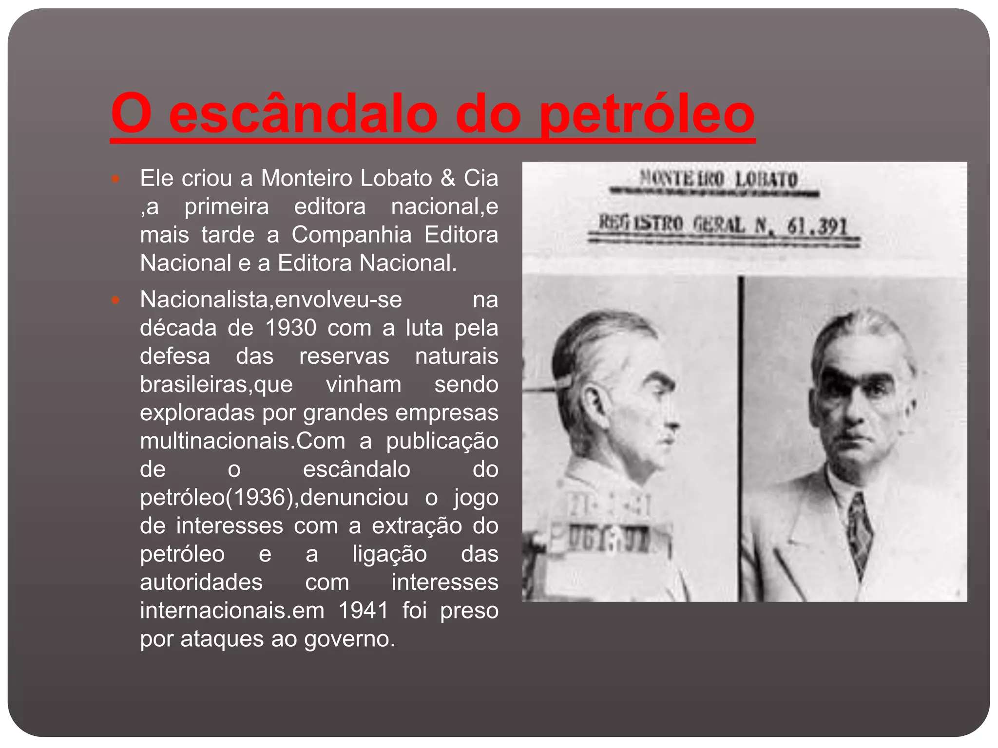 O escândalo do petróleo
 Ele criou a Monteiro Lobato & Cia
  ,a primeira editora nacional,e
  mais tarde a Companhia Editora
  Nacional e a Editora Nacional.
 Nacionalista,envolveu-se       na
  década de 1930 com a luta pela
  defesa das reservas naturais
  brasileiras,que vinham sendo
  exploradas por grandes empresas
  multinacionais.Com a publicação
  de       o      escândalo      do
  petróleo(1936),denunciou o jogo
  de interesses com a extração do
  petróleo e a ligação das
  autoridades     com    interesses
  internacionais.em 1941 foi preso
  por ataques ao governo.
 