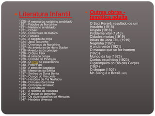  Outras obras -
 Literatura Infantil                       temática adulta
 1920 - A menina do narizinho arrebitado
 1921 - Fábulas de Narizinho                O Saci Pererê: resultado de um
 1921 - Narizinho arrebitado                inquérito (1918)
 1921 - O Saci                              Urupês (1918)
 1922 - O marquês de Rabicó                 Problema vital (1918)
 1922 - Fábulas                             Cidades mortas (1919)
 1924 - A caçada da onça                    Idéias de Jeca Tatu (1919)
 1924 - Jeca Tatuzinho
 1924 - O noivado de Narizinho              Negrinha (1920)
 1927 - As aventuras de Hans Staden         A onda verde (1921)
 1928 - Aventuras do príncipe               O macaco que se fez homem
 1928 - O Gato Félix                        (1923)
 1928 - A cara de coruja                    Mundo da lua (1923)
 1929 - O irmão de Pinóquio                 Contos escolhidos (1923)
 1929 - O circo de escavalinho              O garimpeiro do Rio das Garças
 1930 - Peter Pan
 1930 - A pena de papagaio                  (1924)
 1936 - Memórias da Emília                  O choque (1926)
 1937 - Serões de Dona Benta                Mr. Slang e o Brasil (1927)
 1937 - O poço do Visconde
 1937 - Histórias de Tia Nastácia
 1938 - O museu da Emília
 1939 - O Picapau Amarelo
 1939 - O minotauro
 1941 - A reforma da natureza
 1942 - A chave do tamanho
 1944 - Os doze trabalhos de Hércules
 1947 - Histórias diversas
 