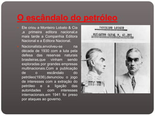 O escândalo do petróleo
 Ele criou a Monteiro Lobato & Cia
  ,a primeira editora nacional,e
  mais tarde a Companhia Editora
  Nacional e a Editora Nacional.
 Nacionalista,envolveu-se       na
  década de 1930 com a luta pela
  defesa das reservas naturais
  brasileiras,que vinham sendo
  exploradas por grandes empresas
  multinacionais.Com a publicação
  de       o      escândalo      do
  petróleo(1936),denunciou o jogo
  de interesses com a extração do
  petróleo e a ligação das
  autoridades     com    interesses
  internacionais.em 1941 foi preso
  por ataques ao governo.
 