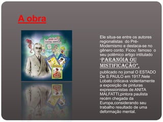 A obra
         Ele situa-se entre os autores
         regionalistas do Pré-
         Modernismo e destaca-se no
         gênero conto. Ficou famoso o
         seu polêmico artigo intitulado
         “Paranóia ou
         mistificação”,
         publicado no jornal O ESTADO
         De S.PAULO em 1917.Nele
         Lobato criticava violentamente
         a exposição de pinturas
         expressionistas de ANITA
         MALFATTI,pintora paulista
         recém chegada da
         Europa,considerando seu
         trabalho resultado de uma
         deformação mental.
 