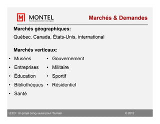 Marchés & Demandes
   Marchés géographiques:
   Québec, Canada, États-Unis, international

   Marchés verticaux:
• Musées                     • Gouvernement
• Entreprises                • Militaire
• Éducation                  • Sportif
• Bibliothèques • Résidentiel
• Santé


LEED : Un projet conçu aussi pour l’humain                2012
 