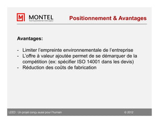 Positionnement & Avantages


      Avantages:

      - Limiter l’empreinte environnementale de l’entreprise
      - L’offre à valeur ajoutée permet de se démarquer de la
        compétition (ex: spécifier ISO 14001 dans les devis)
      - Réduction des coûts de fabrication




LEED : Un projet conçu aussi pour l’humain                      2012
 