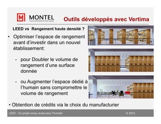 Outils développés avec Vertima
   LEED vs Rangement haute densité ?
• Optimiser l’espace de rangement
  avant d’investir dans un nouvel
  établissement:

    - pour Doubler le volume de
      rangement d’une surface
      donnée

    - ou Augmenter l’espace dédié à
      l’humain sans compromettre le
      volume de rangement

• Obtention de crédits via le choix du manufacturier
LEED : Un projet conçu aussi pour l’humain                         2012
 