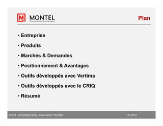Plan

      • Entreprise

      • Produits

      • Marchés & Demandes

      • Positionnement & Avantages

      • Outils développés avec Vertima

      • Outils développés avec le CRIQ

      • Résumé


LEED : Un projet conçu aussi pour l’humain    2012
 