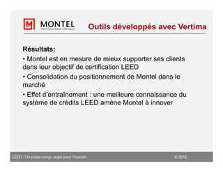 Outils développés avec Vertima

     Résultats:
     • Montel est en mesure de mieux supporter ses clients
     dans leur objectif de certification LEED
     • Consolidation du positionnement de Montel dans le
     marché
     • Effet d’entraînement : une meilleure connaissance du
     système de crédits LEED amène Montel à innover




LEED : Un projet conçu aussi pour l’humain                         2012
 