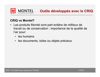 Outils développés avec le CRIQ

     CRIQ vs Montel?
     • Les produits Montel sont part entière de millieux de
       travail ou de conservation : importance de la qualité de
       l’air pour:
         • les humains
         • les documents, toiles ou objets précieux




LEED : Un projet conçu aussi pour l’humain                         2012
 
