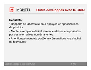Outils développés avec le CRIQ


     Résultats:
     • Rapports de laboratoire pour appuyer les spécifications
     de produits
     • Montel a remplacé définitivement certaines composantes
     par des alternatives non émanentes
     • Attention permanente portée aux émanations lors d’achat
     de fournitures




LEED : Un projet conçu aussi pour l’humain                         2012
 