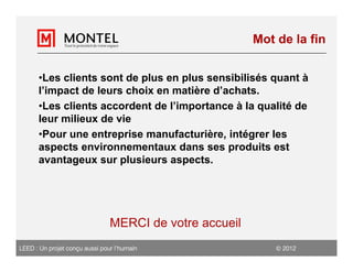 Mot de la fin


      •Les clients sont de plus en plus sensibilisés quant à
      l’impact de leurs choix en matière d’achats.
      •Les clients accordent de l’importance à la qualité de
      leur milieux de vie
      •Pour une entreprise manufacturière, intégrer les
      aspects environnementaux dans ses produits est
      avantageux sur plusieurs aspects.




                                MERCI de votre accueil
LEED : Un projet conçu aussi pour l’humain                    2012
 