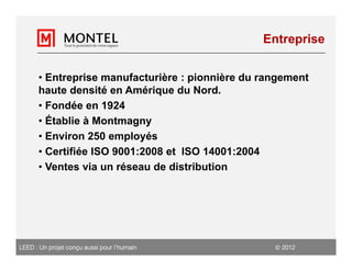 Entreprise


      • Entreprise manufacturière : pionnière du rangement
      haute densité en Amérique du Nord.
      • Fondée en 1924
      • Établie à Montmagny
      • Environ 250 employés
      • Certifiée ISO 9001:2008 et ISO 14001:2004
      • Ventes via un réseau de distribution




LEED : Un projet conçu aussi pour l’humain          2012
 