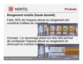 Produits

   Rangement mobile (haute densité)
   Faits: 50% de l’espace alloué au rangement est
   constitué d’allées de circulation.




   Concept : Le rayonnage placé sur des rails permet
   de condenser l’espace alloué au rangement en
   diminuant le nombre d’allées.



LEED : Un projet conçu aussi pour l’humain     2012
 