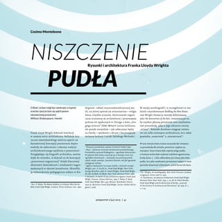 Cosimo Monteleone

Niszczenie
pudła

Rysunki i architektura Franka Lloyda Wrighta

O Boże! Ja bym mógł być zamknięty w łupinie
orzecha i jeszcze bym się sądził panem
niezmierzonej przestrzeni.
William Shakespeare, Hamlet

Frank Lloyd Wright dokonał rewolucji
w samym sercu architektury. Refleksje krytyczne amerykańskiego mistrza oparte na
dynamicznej koncepcji przestrzeni doprowadziły do zaburzenia i odnowy tradycji
architektonicznego myślenia o przestrzeni1.
Przyglądając się biografii architekta, można
dojść do wniosku, iż dojrzał on do koncepcji
„przestrzeni organicznej” dzięki kluczowej
zbieżności doświadczeń i wiadomości nagromadzonych w okresie kształcenia. Określiło
ją wykształcenie pedagogiczne nabyte w Kin-

Por.: P. Blake, The Master Builders: Le Corbusier, Mies Van der
Rohe, Frank Lloyd Wright, London: Victor Gollancz Ltd., 1960.

1

dergarten2, wkład transcendentalistycznej myśli, na której opierał się unitarianizm – religia
klanu Lloydów Jonesów, Darwinowski organicyzm stosowany do architektury i przyswajany
podczas lat spędzonych w Chicago u boku „drogiego mistrza” (lieber Meister) Louisa Sullivana,
ale przede wszystkim – jak zobaczymy lepiej
za chwilę – spotkanie z obcym i fascynującym
światem kultury i sztuki Dalekiego Wschodu3.

Pierwsze przedszkole założył Friedrich Fröbel (1782–
–1852) – pierwszy teoretyk wychowania przedszkolnego.
Przedszkola nazywał Kindergarten – ogrodami dziecięcymi.
W połowie XIX wieku rozwinął się w Europie ruch tzw.
ogródków dziecięcych – stanowiły one prototyp przedszkoli; miały rozwijać, kształcić dziecko, tak jak ogrodnik
pielęgnuje rośliny.
3
Ogólne wiadomości na temat źródeł, z których czerpał
Wright, por.: V. Scully Jr., Frank Lloyd Wright, New York:
George Braziller, 1960; O. Lloyd Wright, Frank Lloyd Wright.
His Life, his Work, his Words, New York: Horizon Press, 1966;
F. Brunetti, Le matrici di una architettura organica. Frank Lloyd
Wright, Firenze: Alinea Editrice, 1974; T. Reley, P. Reed,
Frank Lloyd Wright 1867–1959, Milano: Mondadori Electa,
2007; R. McCarter, Frank Lloyd Wright, Torino: Bollati Boringhieri, 2008.
2

autoportret 2 [41] 2013 | 41

W swojej autobiografii4, w szczególności w rozdziale zatytułowanym Building the New House,
sam Wright tłumaczy metodę definiowaną
jako the destruction of the box5, stosowaną po to,
by uzyskać płynną przestrzeń oraz wyeliminować przeszkodę, jaką w jego odczuciu tworzy
„ściana”. Należało docelowo osiągnąć continuum nie tylko wewnątrz architektury, lecz także
pomiędzy „wnętrzem” a „zewnętrzem”:
W tym nowym domu ściana zaczynała być uważana
za przeszkodę dla światła, powietrza i piękna na
zewnątrz. Stara ściana była częścią owego pudła,
w którym wolno było wykonać zaledwie ograniczoną
liczbę dziur. […] Nie odbierałem już ściany jako boku
pudła, lecz jako zamknięcie przestrzeni mające w razie
potrzeby dostarczyć schronienia przed burzą lub skwa4
F.L. Wright, An Autobiography, New York–Toronto–London:
Longmans, Green and Co, 1932.
5
E. Kaufmann, An American Architecture: Frank Lloyd Wright,
Horizon Press: New York, 1955, s. 75–78; H. Allen Brooks,
Frank Lloyd Wright and the Destruction of the Box, „Journal
of the Society of Architectural Historians” 38, 1979, N. 1,
s. 7–14.

 