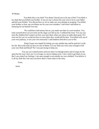 à Medea,
You think this is my fault? You think I forced you to do any of this? You think it
my fault that you killed your brother. It was no one’s choice but your own to lie to your father
and kill your brother. You did not have to; let us make our own attempt at escaping. You killed
your brother so how can you blame me for your own mistakes? And what I said about re-
marrying for our benefit was true.
We could have had money but no, you made sure that we went nowhere. You
took yourself down yet you took out the anger you felt on me. I suffered the most. You say you
miss the children but I cannot see how you miss them when you chose to make them gone. If it
were not for you we would not have to miss them they would still be here. You killed wife out of
your own jealousy, it was your own insecurity’s and madness that drove you to this.
King Creaon was stupid for letting you stay another day and he paid for it with
his life. But in the end you have no one to blame. Is it my fault you were crazy enough to kill
your own flesh and blood? No I was just trying to help you.
You say you wanted justice and you state it as though justice and revenge are the
same but the way I now see it is revenge is a never ending cycle. I now wish to get back at you.
But I can control my feelings; I am sane enough to not murder my own children! You believe it
is all my fault but I am sure you know there’s more sides to the story.
From,
Jason
 