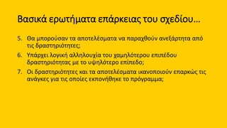 Βασικά ερωτήματα επάρκειας του σχεδίου…
5. Θα μπορούσαν τα αποτελέσματα να παραχθούν ανεξάρτητα από
τις δραστηριότητες;
6. Υπάρχει λογική αλληλουχία του χαμηλότερου επιπέδου
δραστηριότητας με το υψηλότερο επίπεδο;
7. Οι δραστηριότητες και τα αποτελέσματα ικανοποιούν επαρκώς τις
ανάγκες για τις οποίες εκπονήθηκε το πρόγραμμα;
 