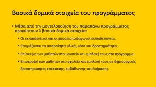Βασικά δομικά στοιχεία του προγράμματος
• Μέσα από την μοντελοποίηση του παραπάνω προγράμματος
προκύπτουν 4 βασικά δομικά στοιχεία:
• Οι εκπαιδευτικοί και οι μουσειοπαιδαγωγοί εκπαιδεύονται.
• Ετοιμάζονται τα απαραίτητα υλικά, μέσα και δραστηριότητες.
• Επίσκεψη των μαθητών στο μουσείο και εμπλοκή τους στο πρόγραμμα.
• Επιστροφή των μαθητών στο σχολείο και εμπλοκή τους σε δημιουργικές
δραστηριότητες επέκτασης, εμβάθυνσης και έκφρασης.
 