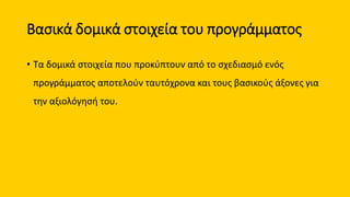 Βασικά δομικά στοιχεία του προγράμματος
• Τα δομικά στοιχεία που προκύπτουν από το σχεδιασμό ενός
προγράμματος αποτελούν ταυτόχρονα και τους βασικούς άξονες για
την αξιολόγησή του.
 