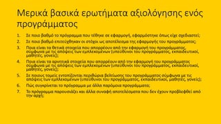Μερικά βασικά ερωτήματα αξιολόγησης ενός
προγράμματος
1. Σε ποιο βαθμό το πρόγραμμα που τέθηκε σε εφαρμογή, εφαρμόστηκε όπως είχε σχεδιαστεί;
2. Σε ποιο βαθμό επιτεύχθηκαν οι στόχοι ως αποτέλεσμα της εφαρμογής του προγράμματος;
3. Ποια είναι τα θετικά στοιχεία που απορρέουν από την εφαρμογή του προγράμματος,
σύμφωνα με τις απόψεις των εμπλεκομένων (υπεύθυνοι του προγράμματος, εκπαιδευτικοί,
μαθητές, γονείς);
4. Ποια είναι τα αρνητικά στοιχεία που απορρέουν από την εφαρμογή του προγράμματος
σύμφωνα με τις απόψεις των εμπλεκομένων (υπεύθυνοι του προγράμματος, εκπαιδευτικοί,
μαθητές, γονείς);
5. Σε ποιους τομείς εντοπίζονται περιθώρια βελτίωσης του προγράμματος σύμφωνα με τις
απόψεις των εμπλεκομένων (υπεύθυνοι του προγράμματος, εκπαιδευτικοί, μαθητές, γονείς);
6. Πώς συγκρίνεται το πρόγραμμα με άλλα παρόμοια προγράμματα;
7. Το πρόγραμμα παρουσιάζει και άλλα συναφή αποτελέσματα που δεν έχουν προβλεφθεί από
την αρχή;
 