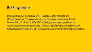 Βιβλιογραφία
Στυλιανίδης, Μ. & Πασιαρδής, Π.(2010), Μοντελοποίηση
Προγραμμάτων / Τεχνική Δομημένη Ιεραρχική Ανάλυση, Στο Β.
Πασιαρδής, Π. (Επιμ.), ΕΠΑ75Κ: Αξιολόγηση προγραμμάτων και
προσωπικού στην εκπαίδευση. Τόμος I: Αξιολόγηση εκπαιδευτικών
προγραμμάτων.(σσ.99-128) Λευκωσία: Ανοικτό Πανεπιστήμιο Κύπρου.
 