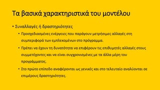 Τα βασικά χαρακτηριστικά του μοντέλου
• Συναλλαγές ή δραστηριότητες
• Προσχεδιασμένες ενέργειες που παράγουν μετρήσιμες αλλαγές στη
συμπεριφορά των εμπλεκομένων στο πρόγραμμα.
• Πρέπει να έχουν τη δυνατότητα να επιφέρουν τις επιθυμητές αλλαγές στους
συμμετέχοντες και να είναι συγχρονισμένες με τα άλλα μέρη του
προγράμματος.
• Στο πρώτο επίπεδο αναφέρονται ως γενικές και στο τελευταίο αναλύονται σε
επιμέρους δραστηριότητες.
 