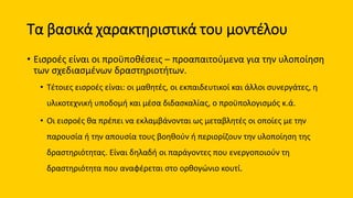 Τα βασικά χαρακτηριστικά του μοντέλου
• Εισροές είναι οι προϋποθέσεις – προαπαιτούμενα για την υλοποίηση
των σχεδιασμένων δραστηριοτήτων.
• Τέτοιες εισροές είναι: οι μαθητές, οι εκπαιδευτικοί και άλλοι συνεργάτες, η
υλικοτεχνική υποδομή και μέσα διδασκαλίας, ο προϋπολογισμός κ.ά.
• Οι εισροές θα πρέπει να εκλαμβάνονται ως μεταβλητές οι οποίες με την
παρουσία ή την απουσία τους βοηθούν ή περιορίζουν την υλοποίηση της
δραστηριότητας. Είναι δηλαδή οι παράγοντες που ενεργοποιούν τη
δραστηριότητα που αναφέρεται στο ορθογώνιο κουτί.
 