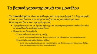 Τα βασικά χαρακτηριστικά του μοντέλου
• Τα αποτελέσματα είναι οι αλλαγές στη συμπεριφορά ή η δημιουργία
νέων καταστάσεων που παρουσιάζονται ως αποτέλεσμα των
δραστηριοτήτων του προγράμματος
• Περιγράφονται είτε σε άμεση σχέση με τη συμπεριφορά των «πελατών» είτε
ως επακόλουθα τω δραστηριοτήτων
• Μπορούν να διακριθούν
• Σε αποτελέσματα πρώτης τάξης
• αυτά που εμφανίζονται ως άμεση συνέπεια της εφαρμογής του προγράμματος,
• Σε αποτελέσματα δεύτερης τάξης
• αυτά που εμφανίζονται με πιο έμμεσο τρόπο και δεν απορρέουν σε μεγάλο βαθμό
από τις δραστηριότητες του προγράμματος
 