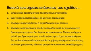 Βασικά ερωτήματα επάρκειας του σχεδίου…
1. Είναι η κάθε δραστηριότητα παρατηρήσιμη στην πράξη;
2. Έχουν προσδιοριστεί όλοι οι σημαντικοί περιορισμοί;
3. Υπάρχουν δραστηριότητες ή αποτελέσματα που λείπουν;
4. Υπάρχουν αποτελέσματα που δεν απορρέουν από τις συγκεκριμένες
δραστηριότητες ή που δεν έπρεπε να αναμένονται; Μήπως υπάρχουν
πολύ λίγες δραστηριότητες που δεν είναι αρκετές για να παραγάγουν
ένα επιθυμητό αποτέλεσμα ή αντίθετα, μήπως υπάρχουν περισσότερες
από όσες χρειάζονται, κάτι που μπορεί να συνιστά και σπατάλη πηγών;
 