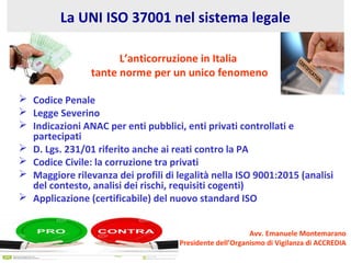 La UNI ISO 37001 nel sistema legale
L’anticorruzione in Italia
tante norme per un unico fenomeno
 Codice Penale
 Legge Severino
 Indicazioni ANAC per enti pubblici, enti privati controllati e
partecipati
 D. Lgs. 231/01 riferito anche ai reati contro la PA
 Codice Civile: la corruzione tra privati
 Maggiore rilevanza dei profili di legalità nella ISO 9001:2015 (analisi
del contesto, analisi dei rischi, requisiti cogenti)
 Applicazione (certificabile) del nuovo standard ISO
Avv. Emanuele Montemarano
Presidente dell’Organismo di Vigilanza di ACCREDIA
 