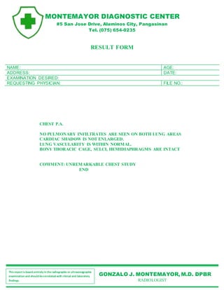 GONZALO J. MONTEMAYOR, M.D. DPBR
RADIOLOGIST
Thisreport isbased entirely in theradiographicor ultrasonographic
examination and should becorrelated with clinical and laboratory
findings.
MONTEMAYOR DIAGNOSTIC CENTER
#5 San Jose Drive, Alaminos City, Pangasinan
Tel. (075) 654-0235
RESULT FORM
NAME: AGE:
ADDRESS: DATE:
EXAMINATION DESIRED:
REQUESTING PHYSICIAN: FILE NO.:
CHEST P.A.
NO PULMONARY INFILTRATES ARE SEEN ON BOTH LUNG AREAS
CARDIAC SHADOW IS NOT ENLARGED.
LUNG VASCULARITY IS WITHIN NORMAL.
BONY THORACIC CAGE, SULCI, HEMIDIAPHRAGMS ARE INTACT
COMMENT: UNREMARKABLE CHEST STUDY
END
 