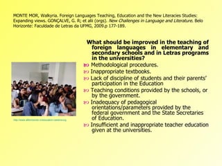 MONTE MOR, Walkyria. Foreign Languages Teaching, Education and the New Literacies Studies:
Expanding views. GONÇALVE, G. R; et alii (orgs). New Challenges in Language and Literature. Belo
Horizonte: Faculdade de Letras da UFMG, 2009.p 177-189.


                                                                What should be improved in the teaching of
                                                                     foreign languages in elementary and
                                                                     secondary schools and in Letras programs
                                                                     in the universities?
                                                               Methodological procedures.
                                                               Inappropriate textbooks.
                                                               Lack of discipline of students and their parents’
                                                                     participation in the Education
                                                               Teaching conditions provided by the schools, or
                                                                     by the government.
                                                               Inadequacy of pedagogical
                                                                     orientations/parameters provided by the
                                                                     federal government and the State Secretaries
                                                                     of Education.
http://www.afternoondc.in/education-careers/urgent-revamp-of-education-system-vital/article_33667

                                                               Insufficient and inappropriate teacher education
                                                                     given at the universities.
 