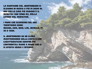 Le montagne del Montenegro si
elevano in media a più di 2000 m.
Una delle cime più famose è il
Bobotov Kuk (2522 m), della
catena del Durmitor.
I fiumi che scorrono sul suo
territorio sono:
Boiana, Cem, Ibar, Lim, Moraca, Pi
va e Tara.
Il Montenegro ha un clima
mediterraneo sulla costa e con
caratteristiche sempre più
continentali mano a mano che ci
si sposta verso l’interno.
 