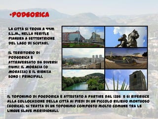 La città si trova a 44m
s.l.m., nella feritle
pianura a settentrione
del lago di Scutari.
Il territorio di
Podgorica è
attraversato da diversi
fiumi: il Moracia (o
Morazza) e il Ribniza
sono i principali.
Il toponimo di Pogdorica è attestato a partire dal 1326 e si riferisce
alla collocazione della città ai piedi di un piccolo rilievo montuoso
(Gorica). Si tratta di un toponimo composto molto comune tra le
lingue slave meridionali.
 