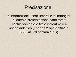 Precisazione 
Le informazioni, i testi inseriti e le immagini 
di questa presentazione sono forniti 
esclusivamente a titolo indicativo e a 
scopo didattico (Legge 22 aprile 1941 n. 
633, art. 70 comma 1 bis). 
