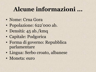 Alcune informazioni … 
• Nome: Crna Gora 
• Popolazione: 622’000 ab. 
• Densità: 45 ab./kmq 
• Capitale: Podgorica 
• Forma di governo: Repubblica 
parlamentare 
• Lingua: Serbo croato, albanese 
• Moneta: euro 
 