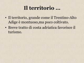 Il territorio … 
• Il territorio, grande come il Trentino-Alto 
Adige è montuoso,ma poco coltivato. 
• Breve tratto di costa adriatica favorisce il 
turismo. 
 
